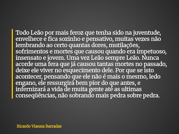 Todo Leão por mais feroz que tenha sido na juventude, envelhece e fica sozinho e pensativo, muitas vezes não lembrando ao certo quantas dores, mutilações, sofri... Frase de Ricardo Vianna Barradas.