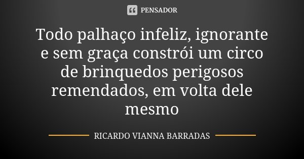 Todo palhaço infeliz, ignorante e sem graça constrói um circo de brinquedos perigosos remendados, em volta dele mesmo... Frase de Ricardo Vianna Barradas.