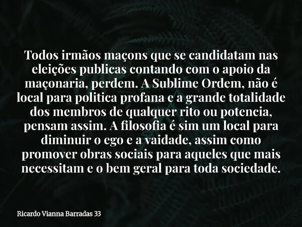 Todos irmãos maçons que se candidatam nas eleições publicas contando com o apoio da maçonaria, perdem. A Sublime Ordem, não é local para politica profana e a gr... Frase de Ricardo Vianna Barradas 33.