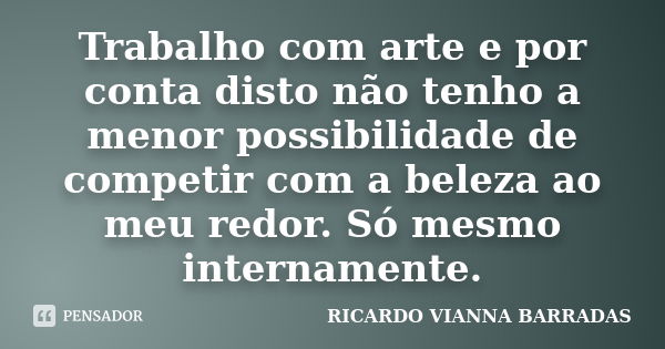 Trabalho com arte e por conta disto não tenho a menor possibilidade de competir com a beleza ao meu redor. Só mesmo internamente.... Frase de RICARDO VIANNA BARRADAS.