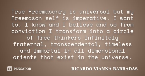 True Freemasonry is universal but my Freemason self is imperative. I want to, I know and I believe and so from conviction I transform into a circle of free thin... Frase de RICARDO VIANNA BARRADAS.