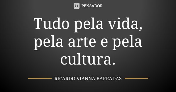 Tudo pela vida, pela arte e pela cultura.... Frase de Ricardo Vianna Barradas.