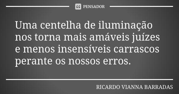 Uma centelha de iluminação nos torna mais amáveis juízes e menos insensíveis carrascos perante os nossos erros.... Frase de Ricardo Vianna Barradas.