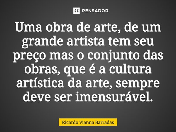 Uma obra de arte, de um grande artista tem seu preço mas⁠ o conjunto das obras, que é a cultura artística da arte, sempre deve ser imensurável.... Frase de RICARDO VIANNA BARRADAS.