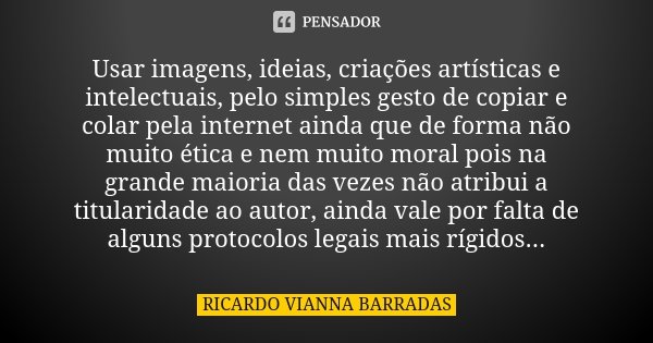 Usar imagens, ideias, criações artísticas e intelectuais, pelo simples gesto de copiar e colar pela internet ainda que de forma não muito ética e nem muito mora... Frase de Ricardo Vianna Barradas.