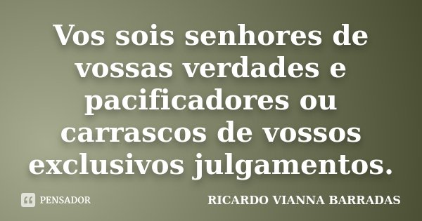 Vos sois senhores de vossas verdades e pacificadores ou carrascos de vossos exclusivos julgamentos.... Frase de Ricardo Vianna Barradas.