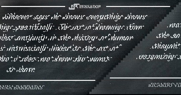 Whoever says he knows everything knows nothing specifically. The art of knowing from the earliest antiquity in the history of human thought is intrinsically lin... Frase de Ricardo Vianna Barradas.