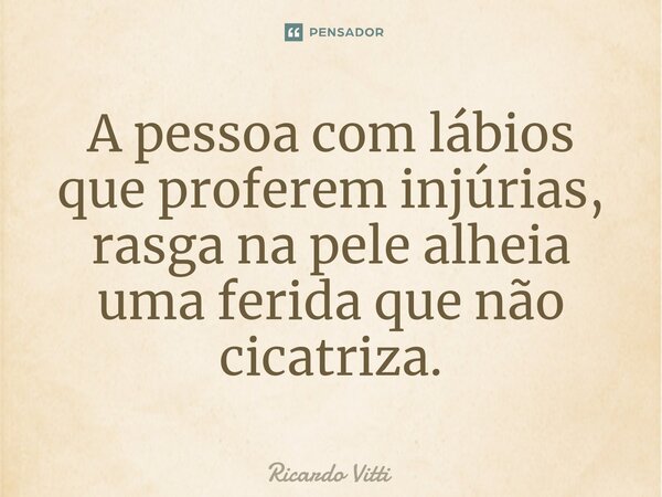 ⁠A pessoa com lábios que proferem injúrias, rasga na pele alheia uma ferida que não cicatriza.... Frase de Ricardo Vitti.