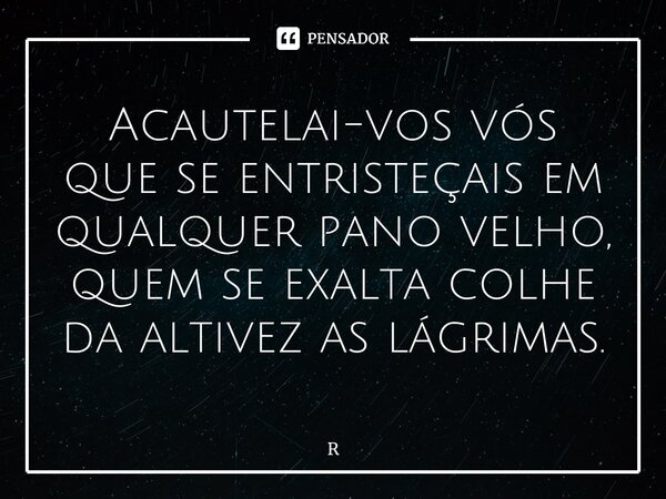 ⁠Acautelai-vos vós que se entristeçais em qualquer pano velho, quem se exalta colhe da altivez as lágrimas.... Frase de Ricardo Vitti.