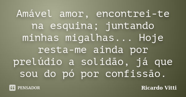 Amável amor, encontrei-te na esquina; juntando minhas migalhas... Hoje resta-me ainda por prelúdio a solidão, já que sou do pó por confissão.... Frase de Ricardo Vitti.