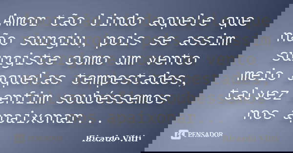 Amor tão lindo aquele que não surgiu, pois se assim surgiste como um vento meio aquelas tempestades, talvez enfim soubéssemos nos apaixonar...... Frase de Ricardo Vitti.