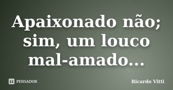 Apaixonado não; sim, um louco mal-amado...... Frase de Ricardo Vitti.