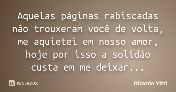 Aquelas páginas rabiscadas não trouxeram você de volta, me aquietei em nosso amor, hoje por isso a solidão custa em me deixar...... Frase de Ricardo Vitti.