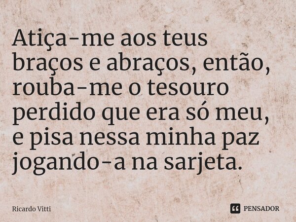 ⁠Atiça-me aos teus braços e abraços, então, rouba-me o tesouro perdido que era só meu, e pisa nessa minha paz jogando-a na sarjeta.... Frase de Ricardo Vitti.