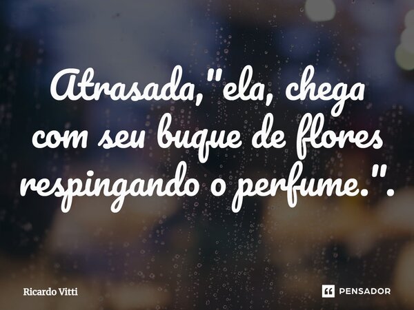 ⁠Atrasada, "ela, chega com seu buque de flores respingando o perfume.".... Frase de Ricardo Vitti.