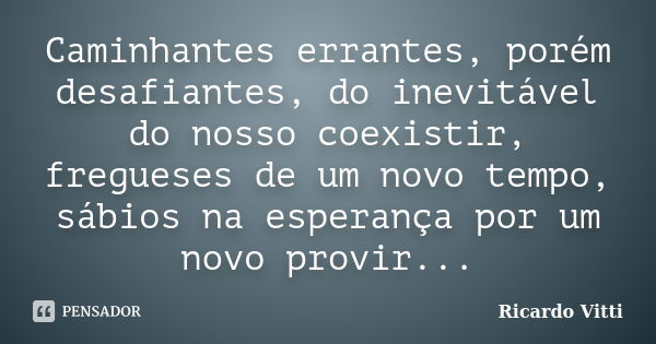 Caminhantes errantes, porém desafiantes, do inevitável do nosso coexistir, fregueses de um novo tempo, sábios na esperança por um novo provir...... Frase de Ricardo Vitti.