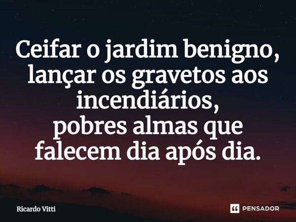 ⁠Ceifar o jardim benigno, lançar os gravetos aos incendiários, pobres almas que falecem dia após dia.... Frase de Ricardo Vitti.