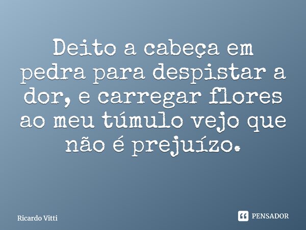 Deito a cabeça em pedra para despistar a dor, e carregar flores ao meu túmulo vejo que não é prejuízo. ⁠... Frase de Ricardo Vitti.