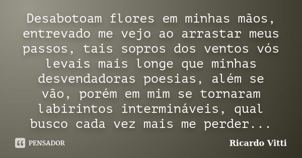 Desabotoam flores em minhas mãos, entrevado me vejo ao arrastar meus passos, tais sopros dos ventos vós levais mais longe que minhas desvendadoras poesias, além... Frase de Ricardo Vitti.