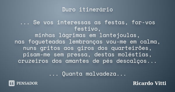 Duro itinerário ... Se vos interessas as festas, for-vos festivo, minhas lágrimas em lantejoulas, nas fogueteadas lembranças vou-me em calma, nuns gritos aos gi... Frase de Ricardo Vitti.