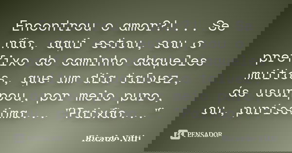 Encontrou o amor?!... Se não, aqui estou, sou o prefixo do caminho daqueles muitos, que um dia talvez, ás usurpou, por meio puro, ou, puríssima... "Paixão.... Frase de Ricardo Vitti.