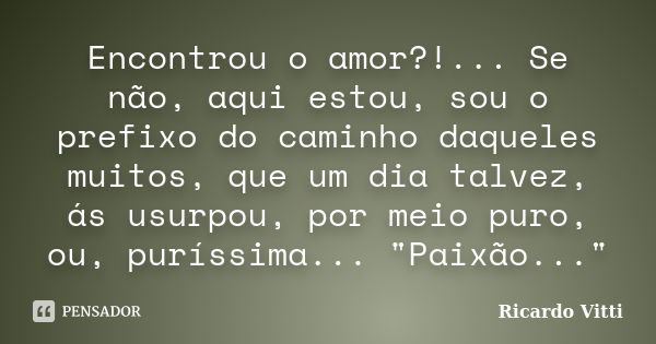 Encontrou o amor?!... Se não, aqui estou, sou o prefixo do caminho daqueles muitos, que um dia talvez, ás usurpou, por meio puro, ou, puríssima... "Paixão.... Frase de Ricardo Vitti.