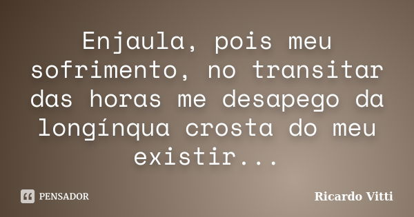 Enjaula, pois meu sofrimento, no transitar das horas me desapego da longínqua crosta do meu existir...... Frase de Ricardo Vitti.