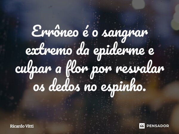 ⁠Errôneo é o sangrar extremo da epiderme e culpar a flor por resvalar os dedos no espinho.... Frase de Ricardo Vitti.