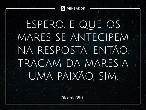 Espero, e que os mares se antecipem na resposta, então, tragam da maresia uma paixão, sim.⁠... Frase de Ricardo Vitti.