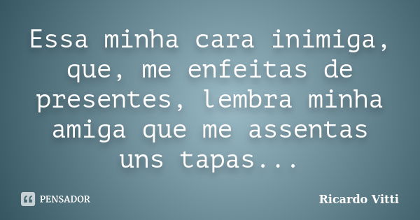 Essa minha cara inimiga, que, me enfeitas de presentes, lembra minha amiga que me assentas uns tapas...... Frase de Ricardo Vitti.