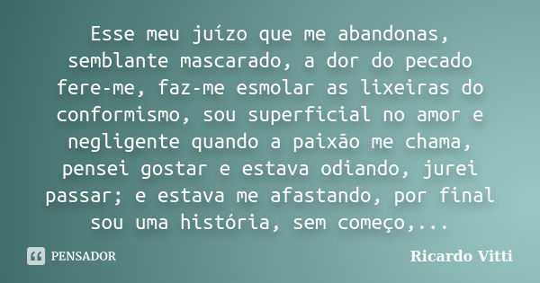 Esse meu juízo que me abandonas, semblante mascarado, a dor do pecado fere-me, faz-me esmolar as lixeiras do conformismo, sou superficial no amor e negligente q... Frase de Ricardo Vitti.