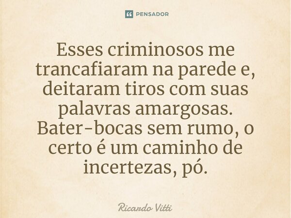 ⁠Esses criminosos me trancafiaram na parede e, deitaram tiros com suas palavras amargosas. Bater-bocas sem rumo, o certo é um caminho de incertezas, pó.⁠... Frase de Ricardo Vitti.