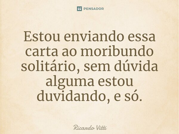 Estou enviando essa carta ao moribundo solitário, sem dúvida alguma estou duvidando, e só.⁠... Frase de Ricardo Vitti.