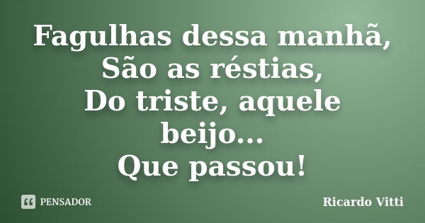 Fagulhas dessa manhã, São as réstias, Do triste, aquele beijo... Que passou!... Frase de Ricardo Vitti.