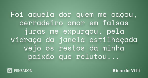 Foi aquela dor quem me caçou, derradeiro amor em falsas juras me expurgou, pela vidraça da janela estilhaçada vejo os restos da minha paixão que relutou...... Frase de Ricardo Vitti.