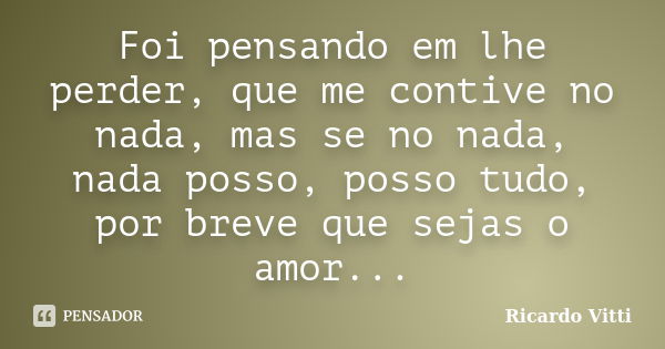 Foi pensando em lhe perder, que me contive no nada, mas se no nada, nada posso, posso tudo, por breve que sejas o amor...... Frase de Ricardo Vitti.