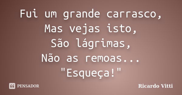 Fui um grande carrasco, Mas vejas isto, São lágrimas, Não as remoas... "Esqueça!"... Frase de Ricardo Vitti.