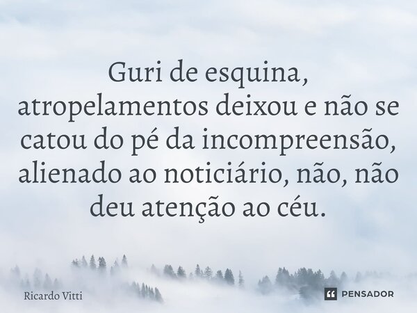Guri de esquina, atropelamentos deixou e não se catou do pé da incompreensão, alienado ao noticiário, não, não deu atenção ao céu.⁠... Frase de Ricardo Vitti.