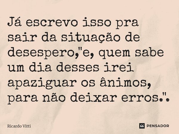 Já escrevo isso pra sair da situação de desespero, "e, quem sabe um dia desses irei apaziguar os ânimos, para não deixar erros.".⁠... Frase de Ricardo Vitti.