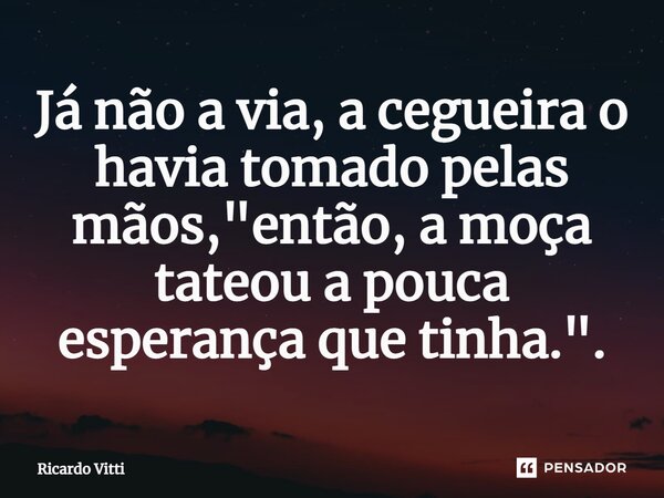 ⁠Já não a via, a cegueira o havia tomado pelas mãos, "então, a moça tateou a pouca esperança que tinha.".... Frase de Ricardo Vitti.