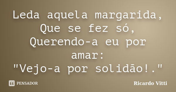 Leda aquela margarida, Que se fez só, Querendo-a eu por amar: "Vejo-a por solidão!."... Frase de Ricardo Vitti.