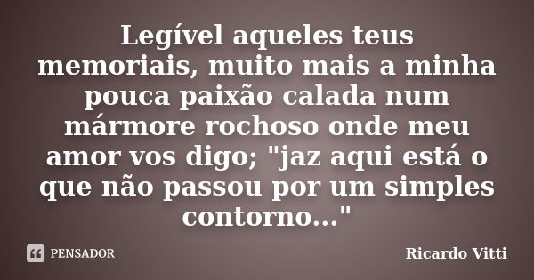 Legível aqueles teus memoriais, muito mais a minha pouca paixão calada num mármore rochoso onde meu amor vos digo; "jaz aqui está o que não passou por um s... Frase de Ricardo Vitti.