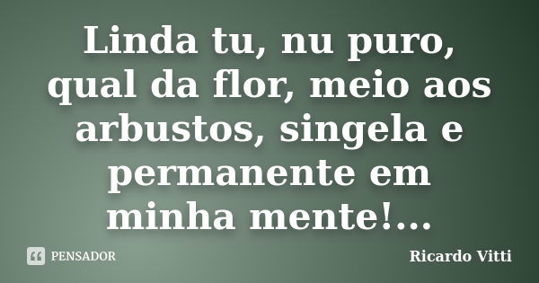 Linda tu, nu puro, qual da flor, meio aos arbustos, singela e permanente em minha mente!...... Frase de Ricardo Vitti.