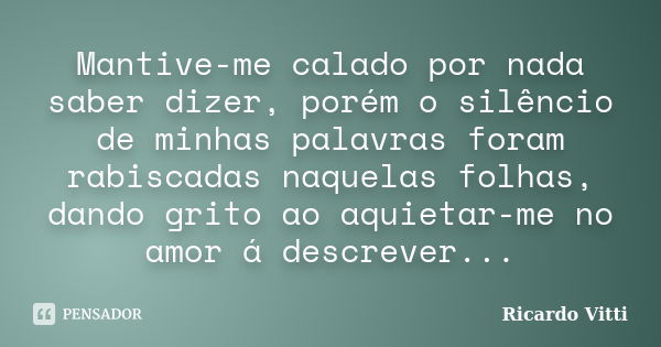 Mantive-me calado por nada saber dizer, porém o silêncio de minhas palavras foram rabiscadas naquelas folhas, dando grito ao aquietar-me no amor á descrever...... Frase de Ricardo Vitti.