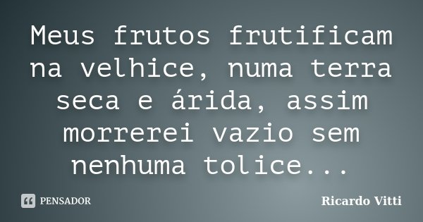 Meus frutos frutificam na velhice, numa terra seca e árida, assim morrerei vazio sem nenhuma tolice...... Frase de Ricardo Vitti.