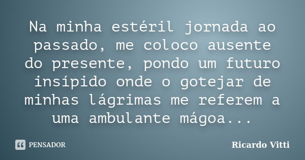 Na minha estéril jornada ao passado, me coloco ausente do presente, pondo um futuro insípido onde o gotejar de minhas lágrimas me referem a uma ambulante mágoa.... Frase de Ricardo Vitti.