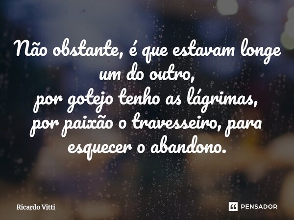 Não obstante, é que estavam longe um do outro, por gotejo tenho as lágrimas, por paixão o travesseiro, para esquecer o abandono.... Frase de Ricardo Vitti.