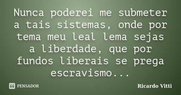 Nunca poderei me submeter a tais sistemas, onde por tema meu leal lema sejas a liberdade, que por fundos liberais se prega escravismo...... Frase de Ricardo Vitti.