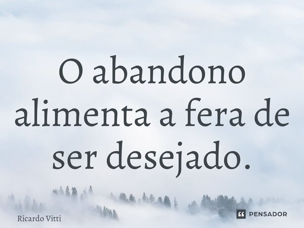 ⁠O abandono alimenta a fera de ser desejado.... Frase de Ricardo Vitti.