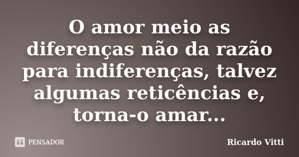 O amor meio as diferenças não da razão para indiferenças, talvez algumas reticências e, torna-o amar...... Frase de Ricardo Vitti.